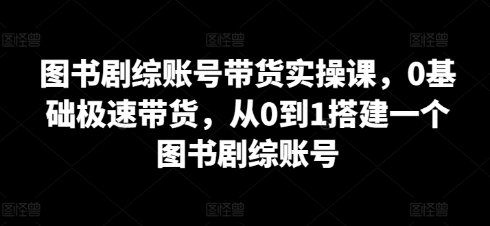 图书剧综账号带货实操课，0基础极速带货，从0到1搭建一个图书剧综账号_米豆学社-小新