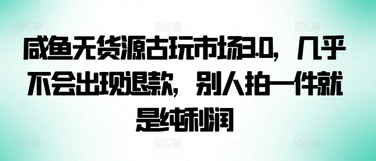 咸鱼无货源古玩市场3.0，几乎不会出现退款，别人拍一件就是纯利润_米豆学社-小新