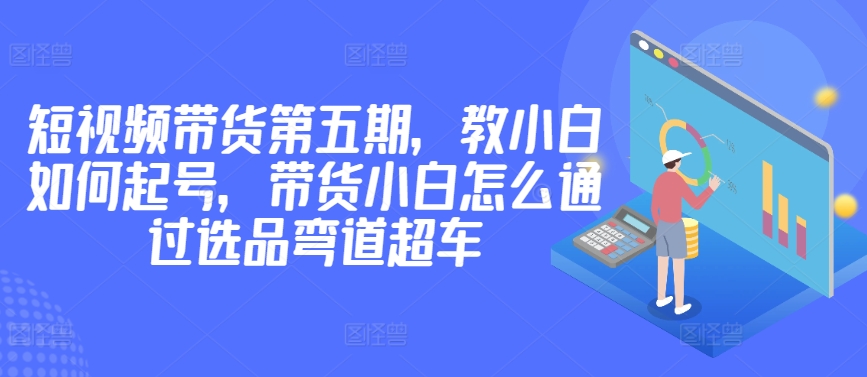 价值2980短视频带货第五期，教小白如何起号，带货小白怎么通过选品弯道超车_米豆学社-小新