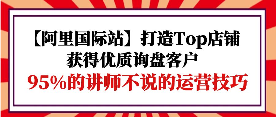 【阿里国际站】打造Top店铺-获得优质询盘客户，95%的讲师不说的运营技巧_米豆学社-小新